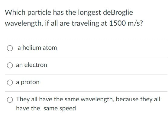 Which particle has the longest de Broglie
wavelength, if all are traveling at 1500 m/s?
O a helium atom
an electron
a proton
O They all have the same wavelength, because they all
have the same speed