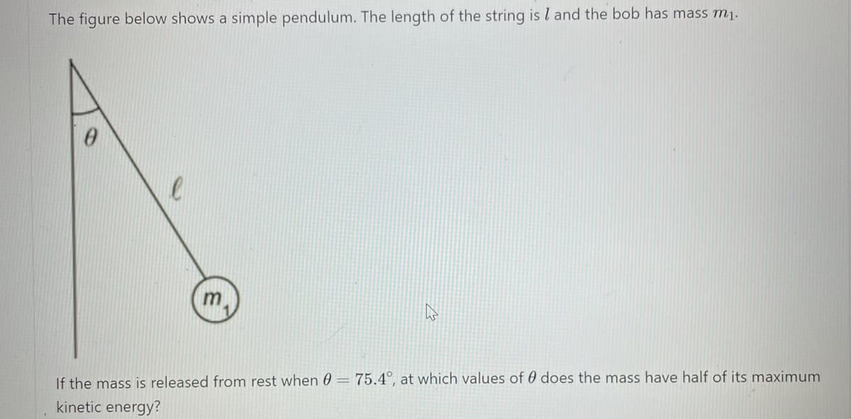 The figure below shows a simple pendulum. The length of the string is l and the bob has mass mj.
m.
If the mass is released from rest when 0 = 75.4°, at which values of 0 does the mass have half of its maximum
kinetic energy?
