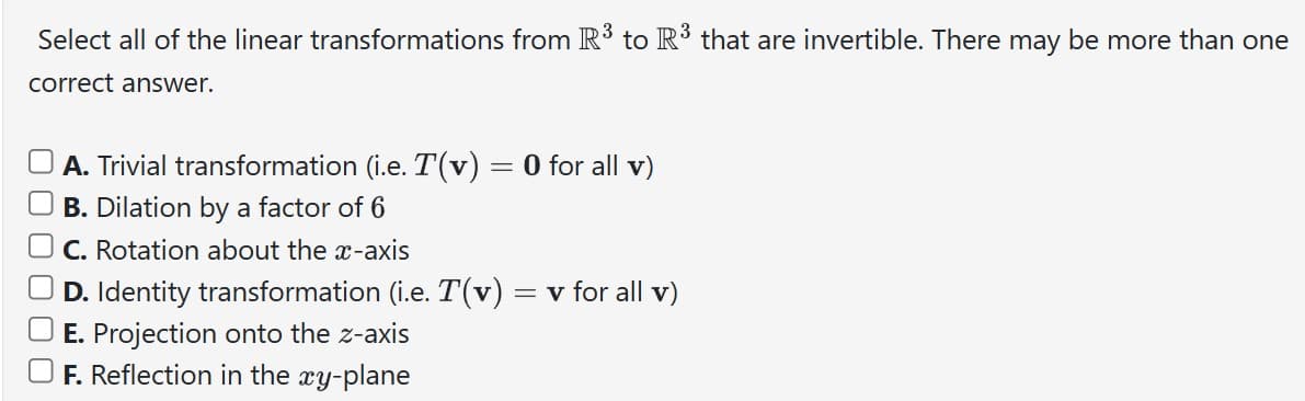 Select all of the linear transformations from R³ to R³ that are invertible. There may be more than one
correct answer.
A. Trivial transformation (i.e. T(v) = 0 for all v)
B. Dilation by a factor of 6
C. Rotation about the x-axis
D. Identity transformation (i.e. T(v) = v for all v)
E. Projection onto the z-axis
F. Reflection in the xy-plane