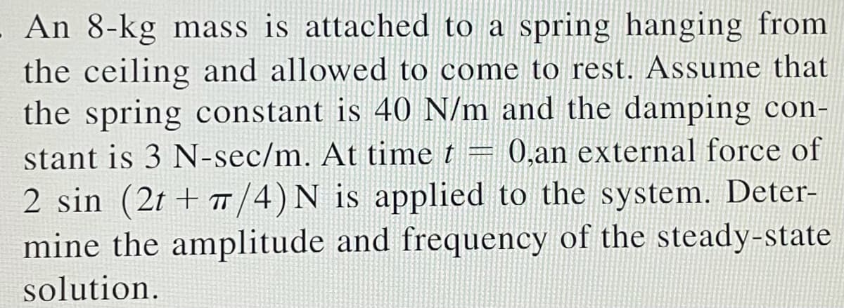 - An 8-kg mass is attached to a spring hanging from
the ceiling and allowed to come to rest. Assume that
the spring constant is 40 N/m and the damping con-
stant is 3 N-sec/m. At time t = 0,an external force of
2 sin (2t + π/4) N is applied to the system. Deter-
mine the amplitude and frequency of the steady-state
solution.