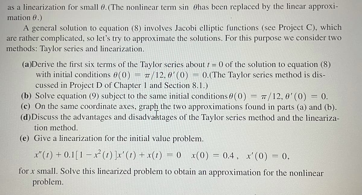 as a linearization for small 0. (The nonlinear term sin has been replaced by the linear approxi-
mation 0.)
A general solution to equation (8) involves Jacobi elliptic functions (see Project C), which
are rather complicated, so let's try to approximate the solutions. For this purpose we consider two
methods: Taylor series and linearization.
(a)Derive the first six terms of the Taylor series about t = 0 of the solution to equation (8)
with initial conditions 0(0) = π/12, 0' (0) = 0.(The Taylor series method is dis-
cussed in Project D of Chapter 1 and Section 8.1.)
= 0.
(b) Solve equation (9) subject to the same initial conditions (0) = π/12,0' (0)
(c) On the same coordinate axes, graph the two approximations found in parts (a) and (b).
(d)Discuss the advantages and disadvantages of the Taylor series method and the lineariza-
tion method.
(e) Give a linearization for the initial value problem.
x"(t) + 0.1[1-x² (t) ]x' (t) + x(t) = 0 x(0) 0.4, x' (0) = 0,
for x small. Solve this linearized problem to obtain an approximation for the nonlinear
problem.