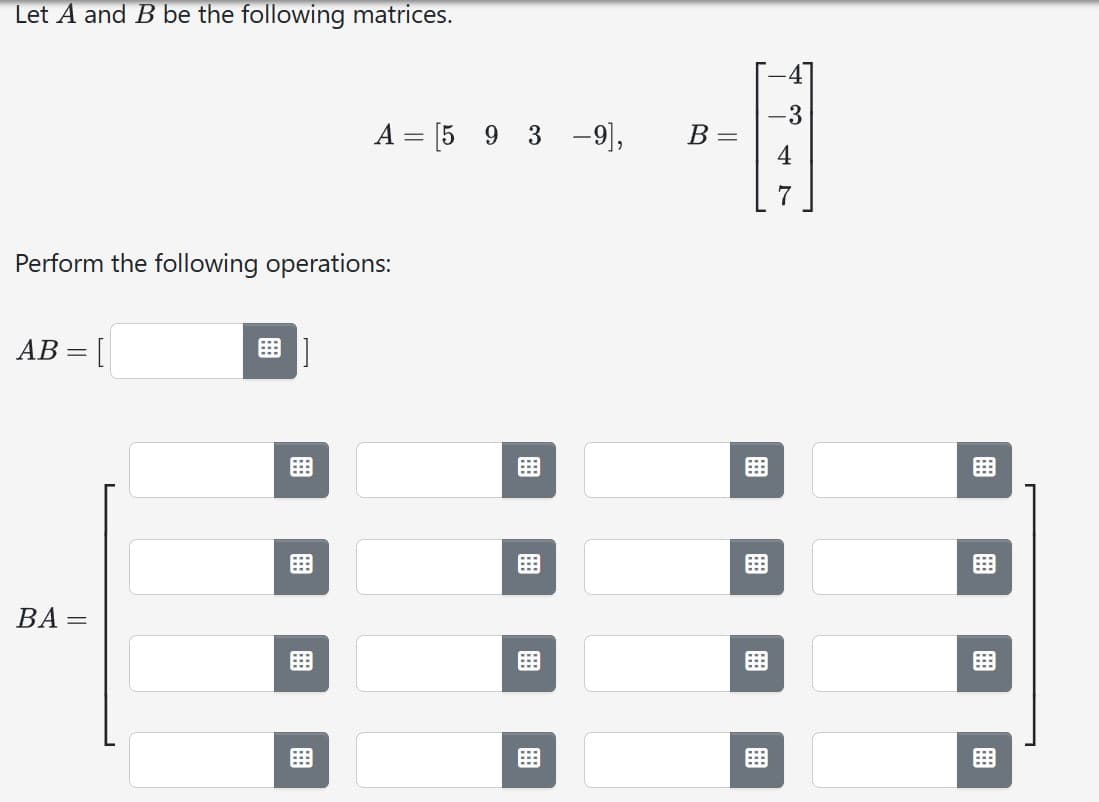 Let A and B be the following matrices.
Perform the following operations:
AB
=
BA=
[]
A = [59 3-9],
8 ]
B =
-3
4