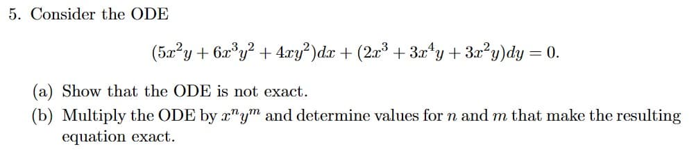 5. Consider the ODE
(5x²y + 6x³y² + 4xy²)dx + (2x³ + 3x¹y + 3x²y)dy =
= 0.
(a) Show that the ODE is not exact.
(b) Multiply the ODE by rym and determine values for n and m that make the resulting
equation exact.