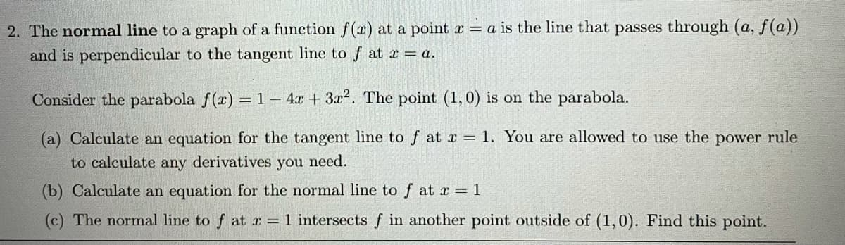 2. The normal line to a graph of a function f(x) at a point x = a is the line that passes through (a, f(a))
and is perpendicular to the tangent line to f at x a.
Consider the parabola f(a) =1 – 4x + 3x2. The point (1,0) is on the parabola.
(a) Calculate an equation for the tangent line to f at r = 1. You are allowed to use the power rule
to calculate any derivatives you need.
(b) Calculate an equation for the normal line to f at x = 1
(c) The normal line to f at x = 1 intersects f in another point outside of (1,0). Find this point.
