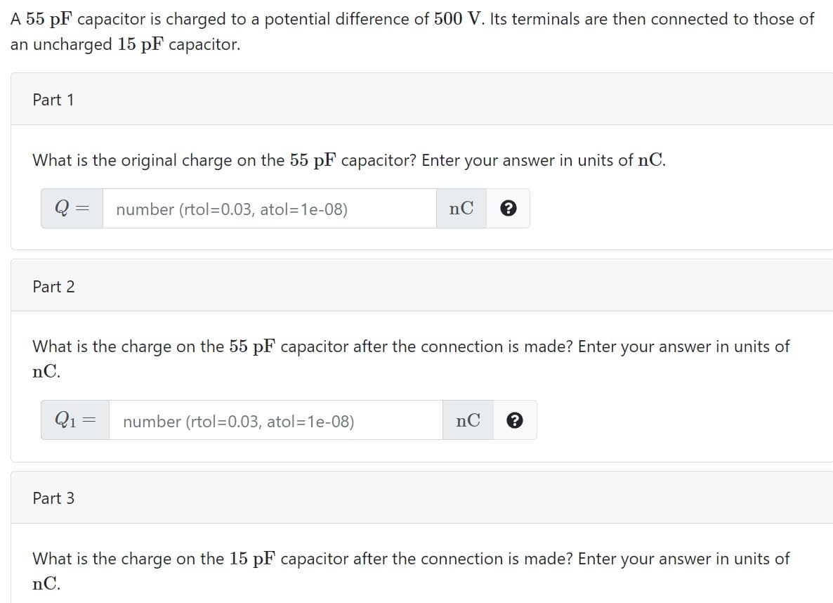 A 55 pF capacitor is charged to a potential difference of 500 V. Its terminals are then connected to those of
an uncharged 15 pF capacitor.
Part 1
What is the original charge on the 55 pF capacitor? Enter your answer in units of nC.
number (rtol=0.03, atol=1e-08)
nC
Part 2
What is the charge on the 55 pF capacitor after the connection is made? Enter your answer in units of
nC.
Q1 =
number (rtol=0.03, atol=1e-08)
nC
Part 3
What is the charge on the 15 pF capacitor after the connection is made? Enter your answer in units of
nC.
