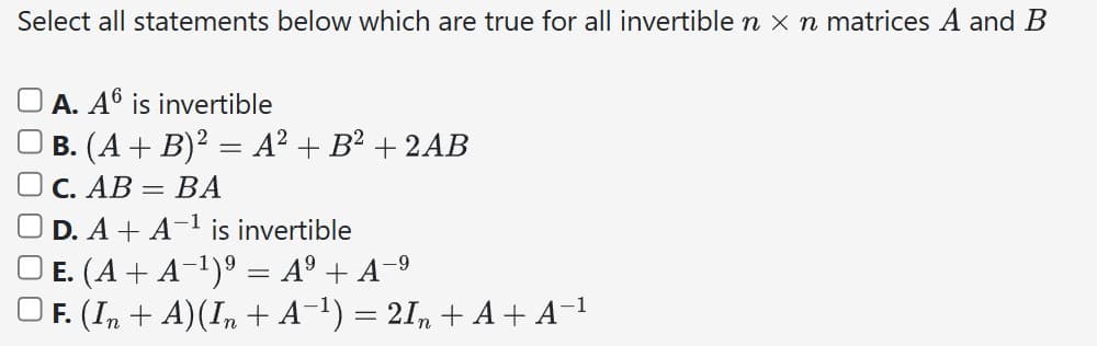 Select all statements below which are true for all invertible n x n matrices A and B
A. A6 is invertible
B. (A + B)² = A² + B² + 2AB
C. AB = BA
D. A+ A-¹ is invertible
| E. (A + A−¹)⁹ = Aº + A−⁹
F. (In + A)(In + A−¹) = 2In + A + A−¹