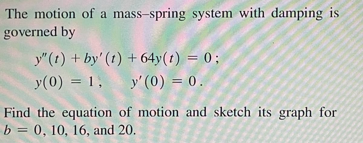 The motion of a mass-spring system with damping is
governed by
y"(t) + by' (t) + 64y(t) = 0;
y(0) = 1,
y' (0) = 0.
Find the equation of motion and sketch its graph for
b = 0, 10, 16, and 20.