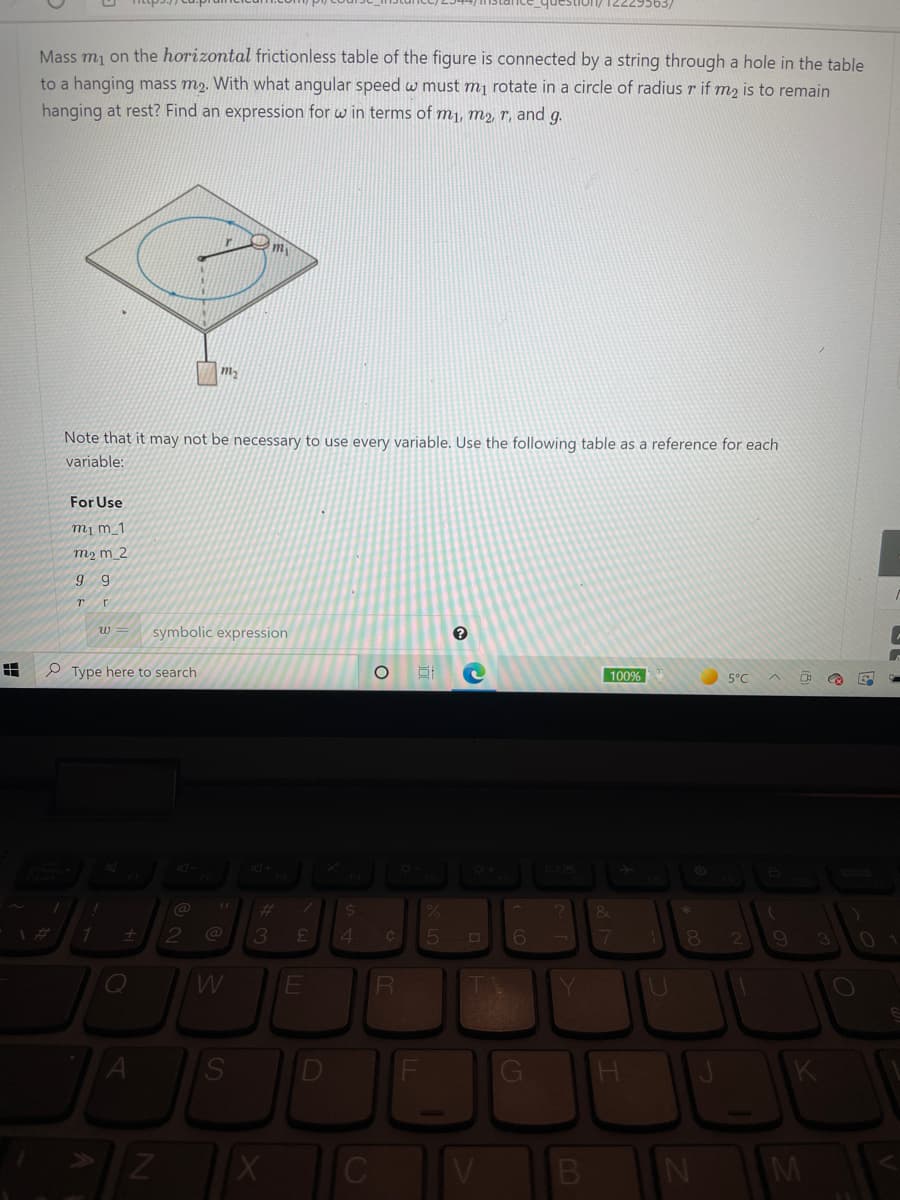 Mass mj on the horizontal frictionless table of the figure is connected by a string through a hole in the table
to a hanging mass m2. With what angular speed w must mị rotate in a circle of radius r if m2 is to remain
hanging at rest? Find an expression for w in terms of m1, m2, r, and g.
m2
Note that it may not be necessary to use every variable. Use the following table as a reference for each
variable:
For Use
m¡ m_1
m2 m_2
symbolic expression
w
P Type here to search
100%
5°C
@
4
3
D
M
