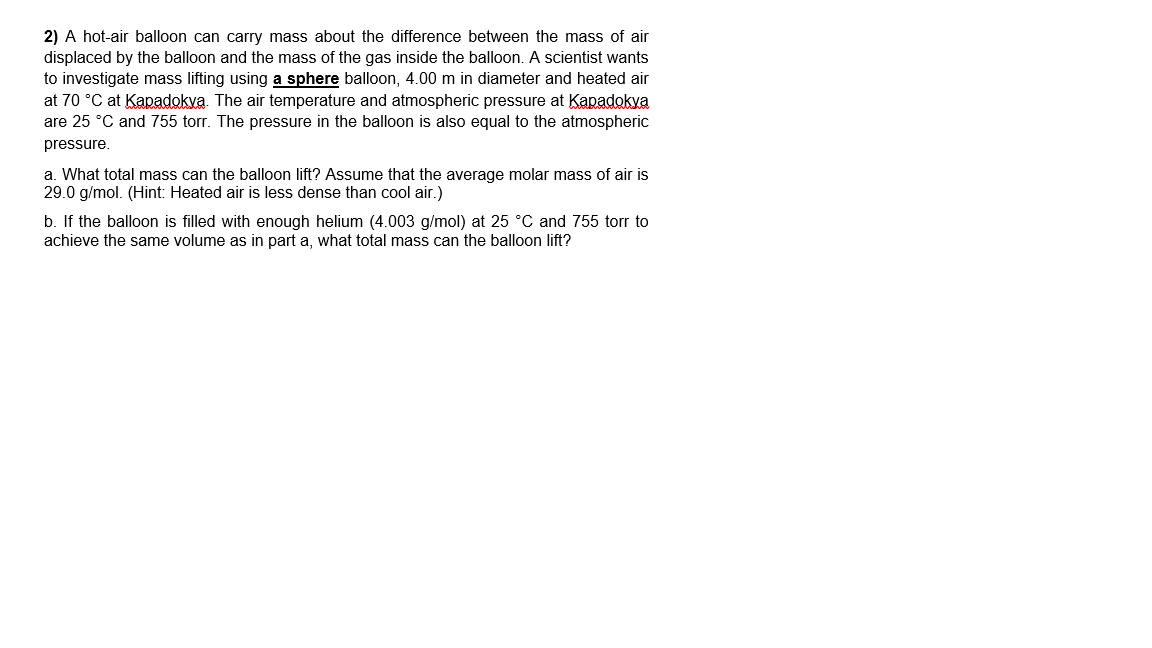 2) A hot-air balloon can carry mass about the difference between the mass of air
displaced by the balloon and the mass of the gas inside the balloon. A scientist wants
to investigate mass lifting using a sphere balloon, 4.00 m in diameter and heated air
at 70 °C at Kapadokva. The air temperature and atmospheric pressure at Kapadokya
are 25 °C and 755 torr. The pressure in the balloon is also equal to the atmospheric
pressure.
a. What total mass can the balloon lift? Assume that the average molar mass of air is
29.0 g/mol. (Hint: Heated air is less dense than cool air.)
b. If the balloon is filled with enough helium (4.003 g/mol) at 25 °C and 755 torr to
achieve the same volume as in part a, what total mass can the balloon lift?
