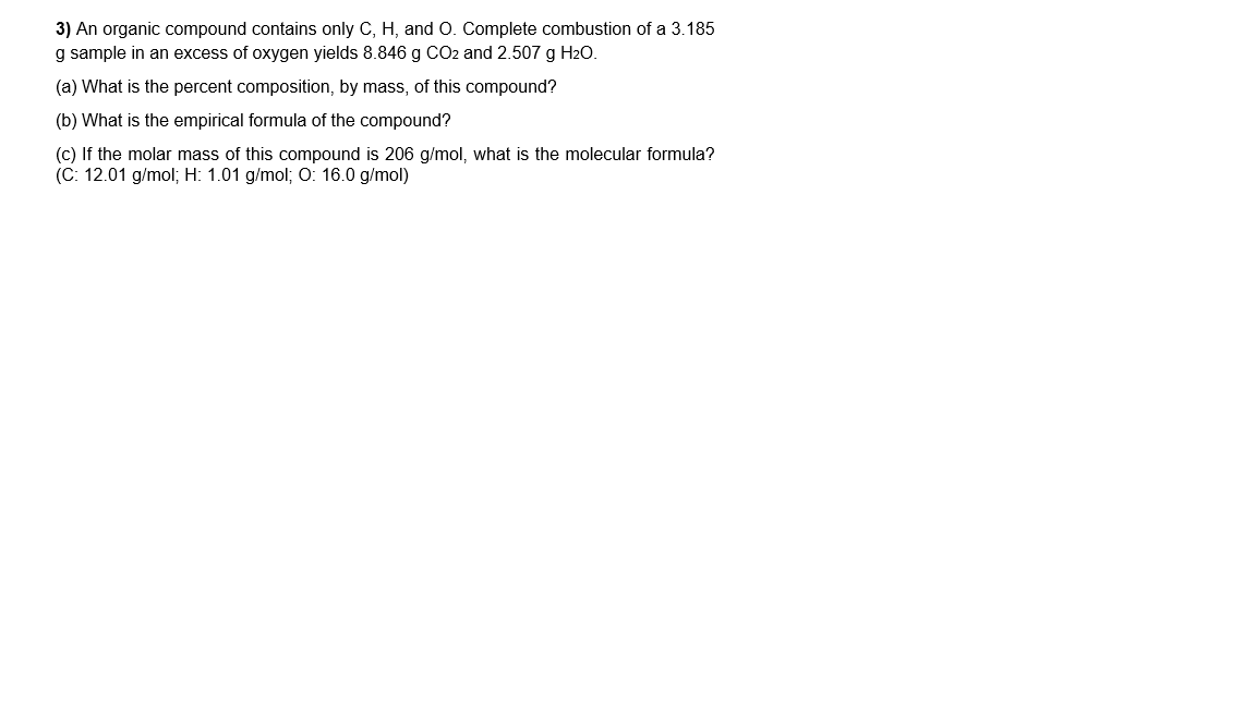 3) An organic compound contains only C, H, and O. Complete combustion of a 3.185
g sample in an excess of oxygen yields 8.846 g CO2 and 2.507 g H2O.
(a) What is the percent composition, by mass, of this compound?
(b) What is the empirical formula of the compound?
(c) If the molar mass of this compound is 206 g/mol, what is the molecular formula?
(C: 12.01 g/mol; H: 1.01 g/mol; O: 16.0 g/mol)
