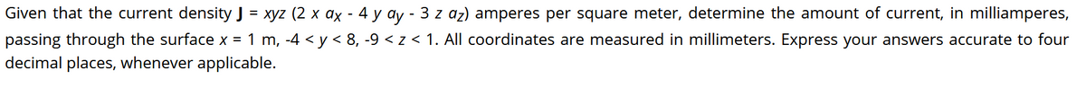 Given that the current density J = xyz (2 x ax - 4 y ay - 3 z az) amperes per square meter, determine the amount of current, in milliamperes,
passing through the surface x = 1 m, -4 < y < 8, -9 < z < 1. All coordinates are measured in millimeters. Express your answers accurate to four
decimal places, whenever applicable.
