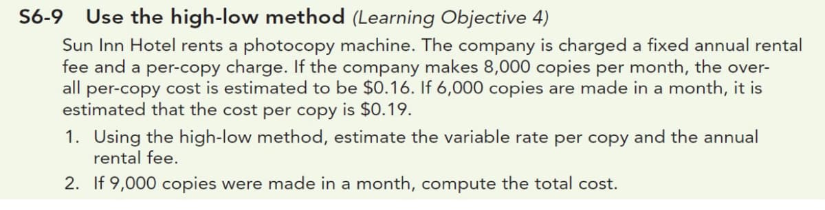 S6-9 Use the high-low method (Learning Objective 4)
Sun Inn Hotel rents a photocopy machine. The company is charged a fixed annual rental
fee and a per-copy charge. If the company makes 8,000 copies per month, the over-
all per-copy cost is estimated to be $0.16. If 6,000 copies are made in a month, it is
estimated that the cost per copy is $0.19.
1. Using the high-low method, estimate the variable rate per copy and the annual
rental fee.
2. If 9,000 copies were made in a month, compute the total cost.
