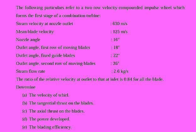 The following particulars refer to a two-row velocity-compounded impulse wheel which
forms the first stage of a combination turbine:
Steam velocity at nozzle outlet
:630 m/s
Mean blade velocity
: 125 m's
Nozzle angle
: 16°
Outlet angle. first row of moving blades
: 18
Outlet angle. fixed guide blades
: 22°
Outlet angle, second row of moving blades
: 36°
Steam flow rate
: 2.6 kg/s
The ratio of the relative velocity at outlet to that at inlet is 0.84 for all the blade.
Determine
(a) The velocity of whirl.
(b) The tangential thrust on the blades.
(c) The axial thrust on the blades.
(d) The power developed.
(e) The blading efficiency.
