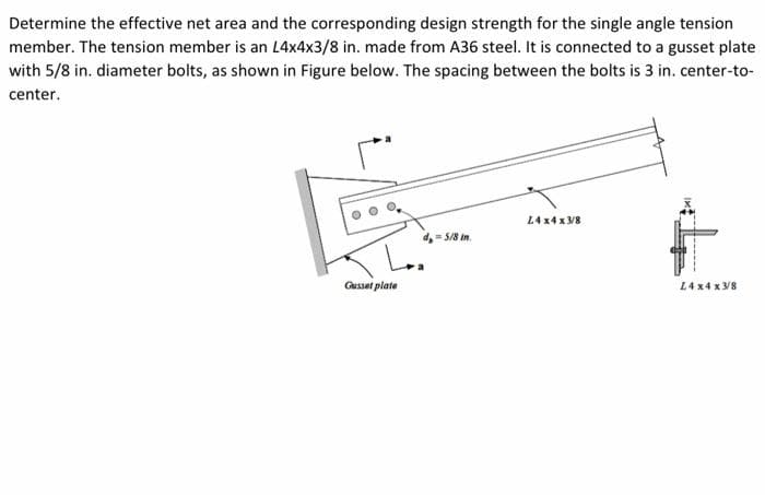 Determine the effective net area and the corresponding design strength for the single angle tension
member. The tension member is an L4x4x3/8 in. made from A36 steel. It is connected to a gusset plate
with 5/8 in. diameter bolts, as shown in Figure below. The spacing between the bolts is 3 in. center-to-
center.
Gusset plate
d=5/8 in.
L4x4x3/8
L4x4x3/8