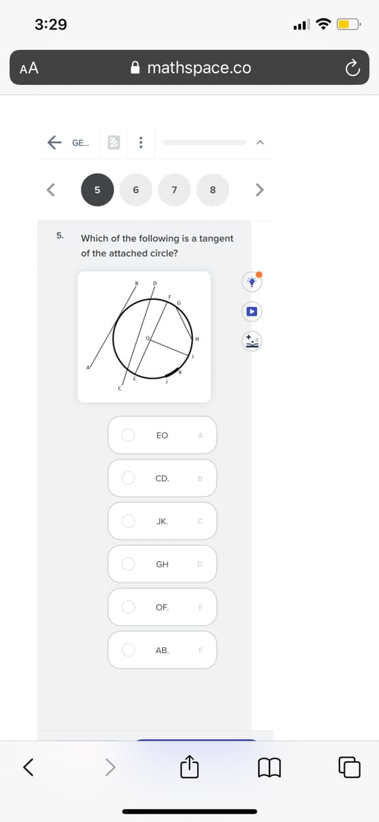 3:29
AA
A mathspace.co
E GE.
<>
6
7
8
5.
Which of the following is a tangent
of the attached circle?
EO
A.
CD.
B
JK.
GH
OF.
E
AB.
