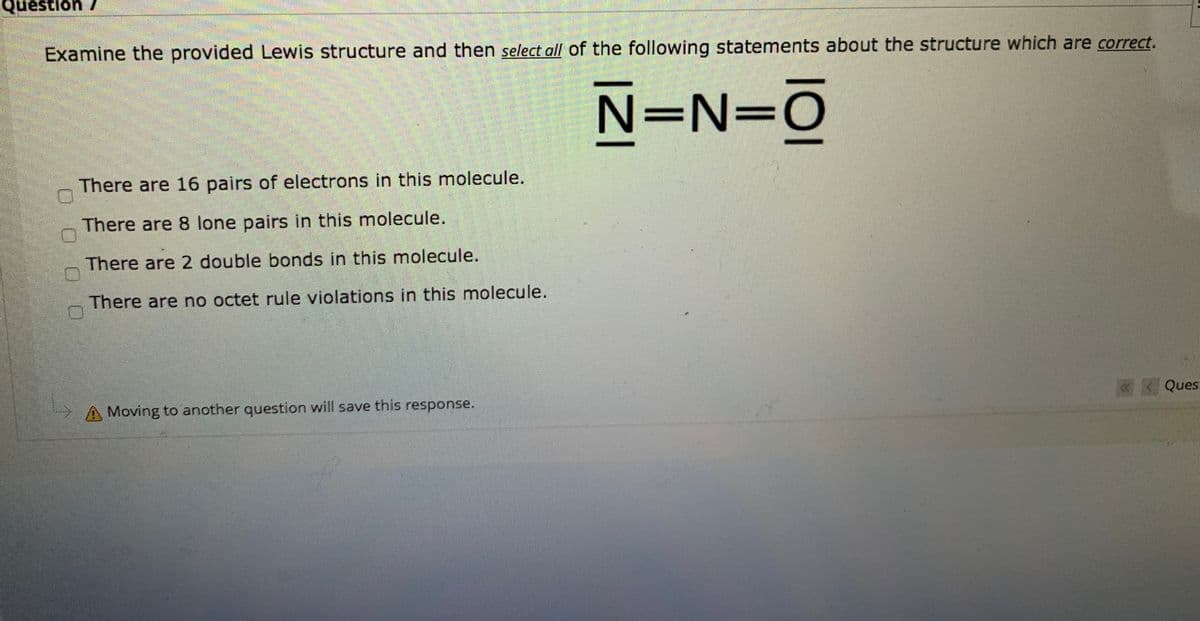 Question 7
Examine the provided Lewis structure and then select all of the following statements about the structure which are correct.
N=N=O
There are 16 pairs of electrons in this molecule.
There are 8 lone pairs in this molecule.
There are 2 double bonds in this molecule.
There are no octet rule violations in this molecule.
Ques:
A Moving to another question will save this response.
