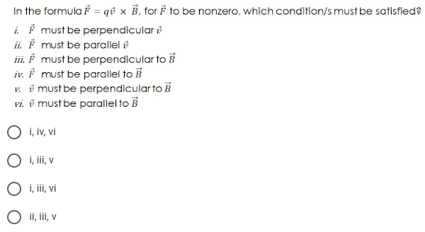 In the formula F = qu x B. for F to be nonzero, which condition/s must be satisfied?
i. ♬ must be perpendicular
ii. F must be parallel
iii. F must be perpendicular to B
iv. F must be parallel to B
v. must be perpendicular to B
vi. v must be parallel to B
O i, iv, vi
O i, iii, v
O i, iii, vi
O ii, iii, v