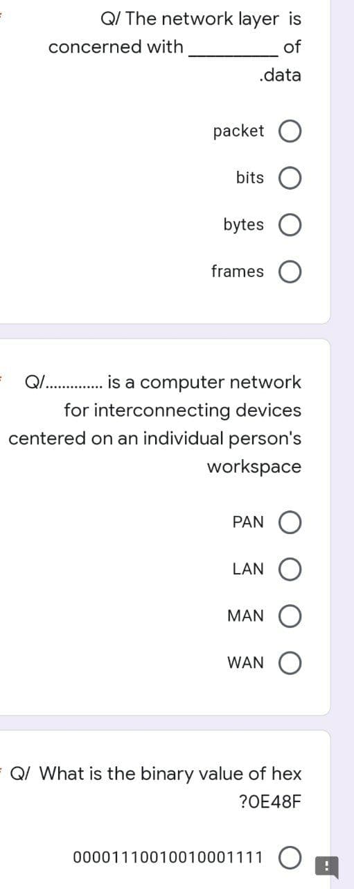 Q/ The network layer is
concerned with
of
.data
packet
bits
bytes
frames
Q. . is a computer network
for interconnecting devices
centered on an individual person's
workspace
PAN
LAN
MAN
WAN
QI What is the binary value of hex
?OE48F
00001110010010001111 O
