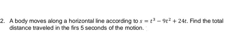 2. A body moves along a horizontal line according to s = t³ - 9t² + 24t. Find the total
distance traveled in the firs 5 seconds of the motion.