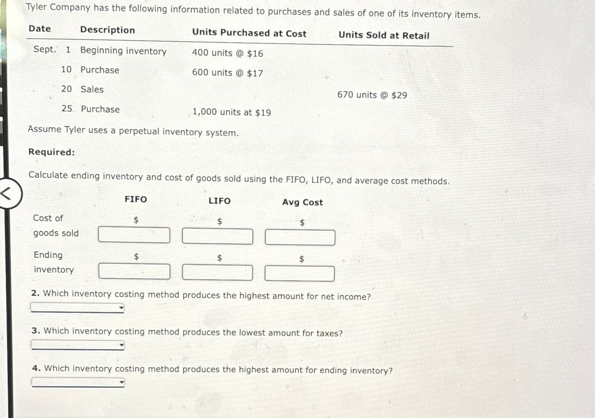 Tyler Company has the following information related to purchases and sales of one of its inventory items.
Date
Description
Units Purchased at Cost
Units Sold at Retail
Sept. 1 Beginning inventory
400 units @ $16
10 Purchase
600 units @ $17
20 Sales
25 Purchase
Assume Tyler uses a perpetual inventory system.
670 units @ $29
1,000 units at $19
Required:
Calculate ending inventory and cost of goods sold using the FIFO, LIFO, and average cost methods.
FIFO
LIFO
Cost of
$
$
goods sold
Ending
$
Avg Cost
inventory
2. Which inventory costing method produces the highest amount for net income?
3. Which inventory costing method produces the lowest amount for taxes?
4. Which inventory costing method produces the highest amount for ending inventory?