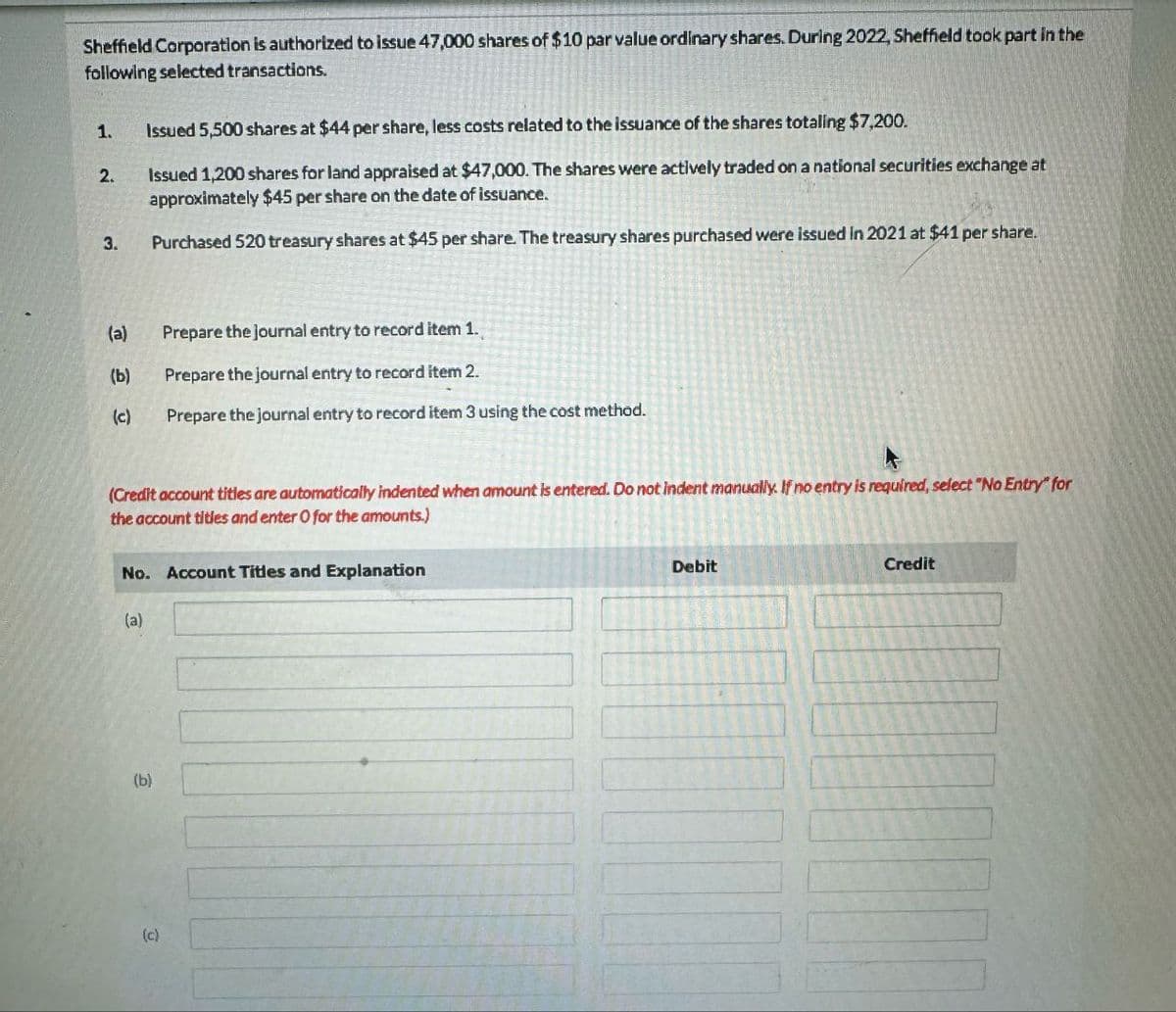 Sheffield Corporation is authorized to issue 47,000 shares of $10 par value ordinary shares. During 2022, Sheffield took part in the
following selected transactions.
1.
Issued 5,500 shares at $44 per share, less costs related to the issuance of the shares totaling $7,200.
2.
Issued 1,200 shares for land appraised at $47,000. The shares were actively traded on a national securities exchange at
approximately $45 per share on the date of issuance.
3.
Purchased 520 treasury shares at $45 per share. The treasury shares purchased were issued in 2021 at $41 per share.
(a)
Prepare the journal entry to record item 1.,
(b)
Prepare the journal entry to record item 2.
(c)
Prepare the journal entry to record item 3 using the cost method.
(Credit account titles are automatically indented when amount is entered. Do not indent manually. If no entry is required, select "No Entry" for
the account titles and enter O for the amounts.)
No. Account Titles and Explanation
Debit
Credit
(a)
(b)
(c)