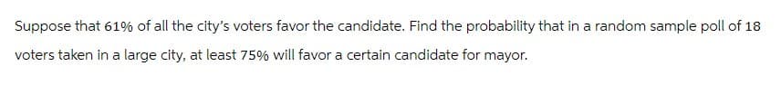 Suppose that 61% of all the city's voters favor the candidate. Find the probability that in a random sample poll of 18
voters taken in a large city, at least 75% will favor a certain candidate for mayor.