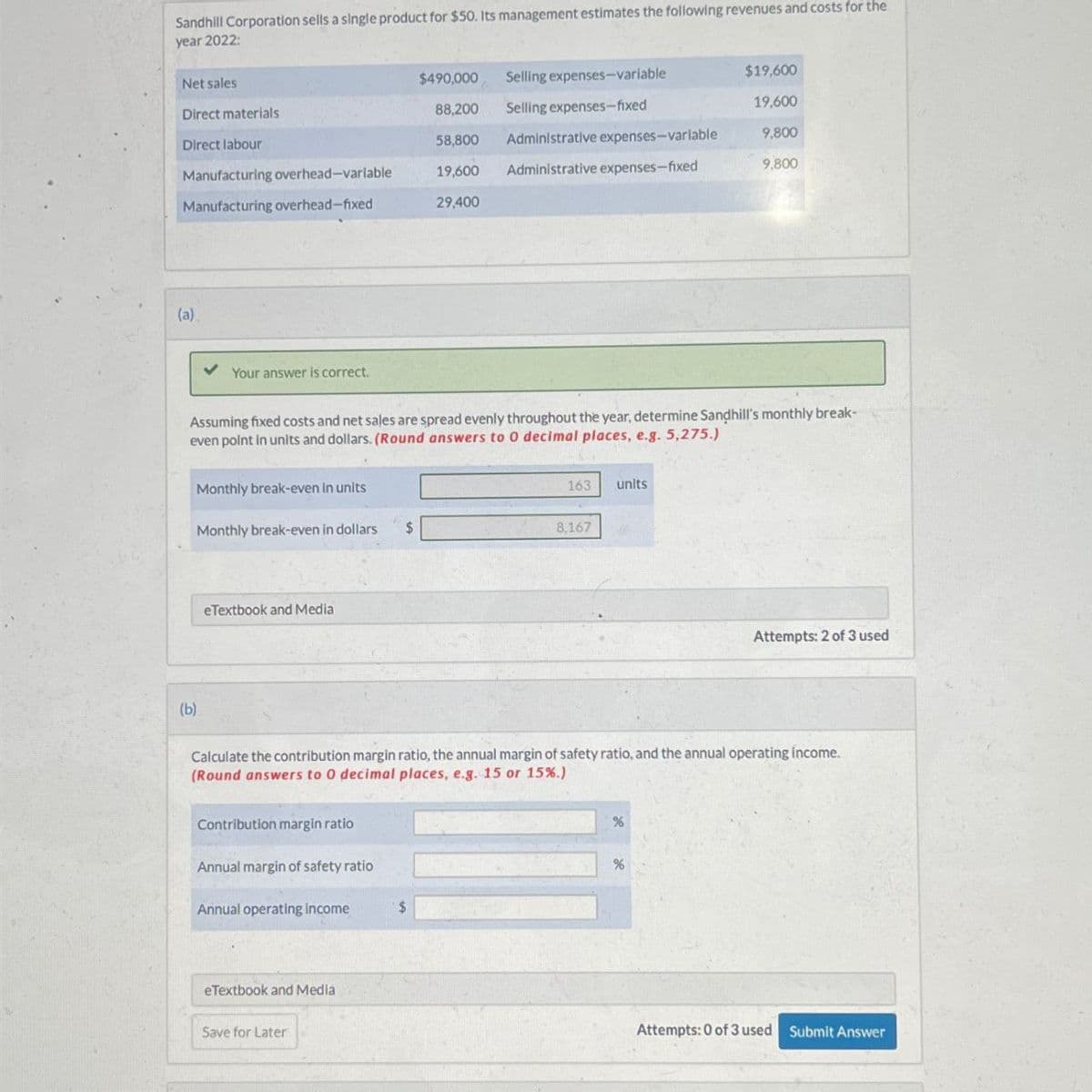 Sandhill Corporation sells a single product for $50. Its management estimates the following revenues and costs for the
year 2022:
Net sales
$490,000
Selling expenses-variable
$19,600
Direct materials
88,200
Selling expenses-fixed
19,600
Direct labour
58,800
Administrative expenses-variable
9,800
Manufacturing overhead-variable
19,600
Administrative expenses-fixed
9,800
Manufacturing overhead-fixed
29,400
(a)
(b)
Your answer is correct.
Assuming fixed costs and net sales are spread evenly throughout the year, determine Sandhill's monthly break-
even point in units and dollars. (Round answers to O decimal places, e.g. 5,275.)
Monthly break-even in units
163 units
Monthly break-even in dollars
$
8,167
eTextbook and Media
Attempts: 2 of 3 used
Calculate the contribution margin ratio, the annual margin of safety ratio, and the annual operating income.
(Round answers to O decimal places, e.g. 15 or 15%.)
Contribution margin ratio
%
Annual margin of safety ratio
Annual operating Income
$
eTextbook and Media
Save for Later
%
Attempts: 0 of 3 used Submit Answer