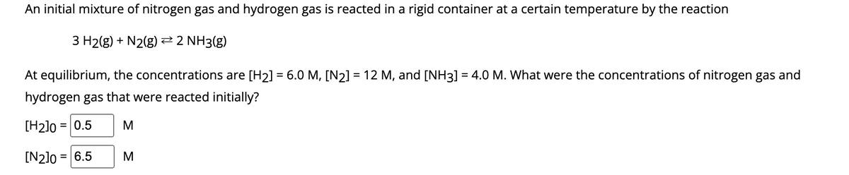 An initial mixture of nitrogen gas and hydrogen gas is reacted in a rigid container at a certain temperature by the reaction
3 H2(g) + N2(g) → 2 NH3(g)
At equilibrium, the concentrations are [H₂] = 6.0 M, [N₂] = 12 M, and [NH3] = 4.0 M. What were the concentrations of nitrogen gas and
hydrogen gas that were reacted initially?
[H2]0= 0.5 M
[N2]0= = 6.5
M