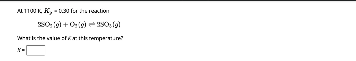 At 1100 K, K₂ = 0.30 for the reaction
2SO2(g) + O2(g) — 2SO3 (9)
What is the value of K at this temperature?
K=