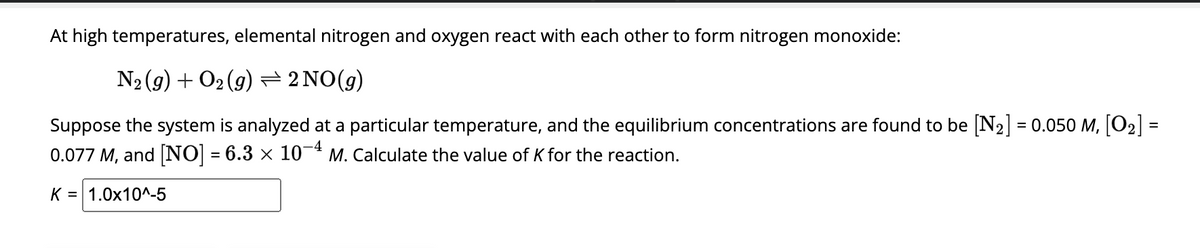 At high temperatures, elemental nitrogen and oxygen react with each other to form nitrogen monoxide:
N₂(g) + O₂(g) ⇒ 2 NO(g)
Suppose the system is analyzed at a particular temperature, and the equilibrium concentrations are found to be [N₂] = 0.050 M, [0₂]
0.077 M, and [NO] = 6.3 × 10−4 M. Calculate the value of K for the reaction.
K = 1.0x10^-5