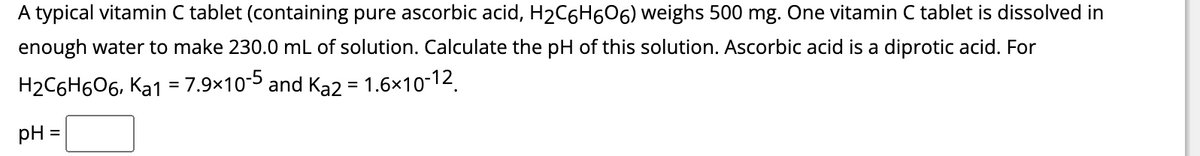 A typical vitamin C tablet (containing pure ascorbic acid, H₂C6H606) weighs 500 mg. One vitamin C tablet is dissolved in
enough water to make 230.0 mL of solution. Calculate the pH of this solution. Ascorbic acid is a diprotic acid. For
H₂C6H606, ka1 = 7.9×10-5 and Ka2 = 1.6×10-12.
pH =