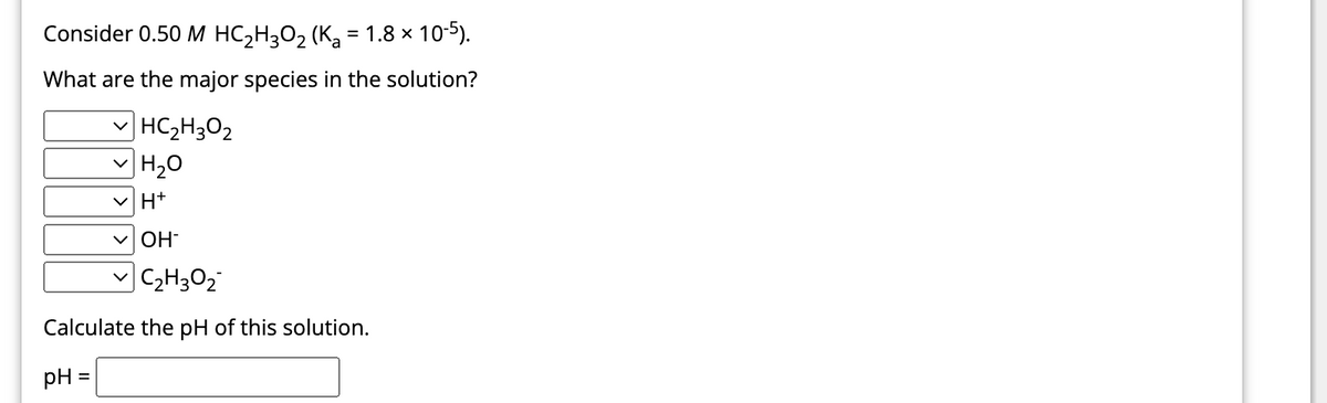 Consider 0.50 M HC₂H3O₂ (K₂ = 1.8 × 10-5).
What are the major species in the solution?
| HC2H3O2
H₂O
H+
OH
✓C₂H30₂
Calculate the pH of this solution.
pH
=