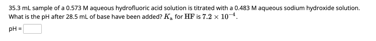 35.3 mL sample of a 0.573 M aqueous hydrofluoric acid solution is titrated with a 0.483 M aqueous sodium hydroxide solution.
What is the pH after 28.5 mL of base have been added? K₂ for HF is 7.2 × 10-4.
pH
=