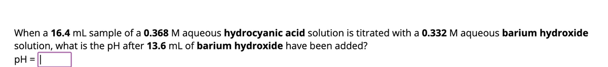 When a 16.4 mL sample of a 0.368 M aqueous hydrocyanic acid solution is titrated with a 0.332 M aqueous barium hydroxide
solution, what is the pH after 13.6 mL of barium hydroxide have been added?
pH = 1