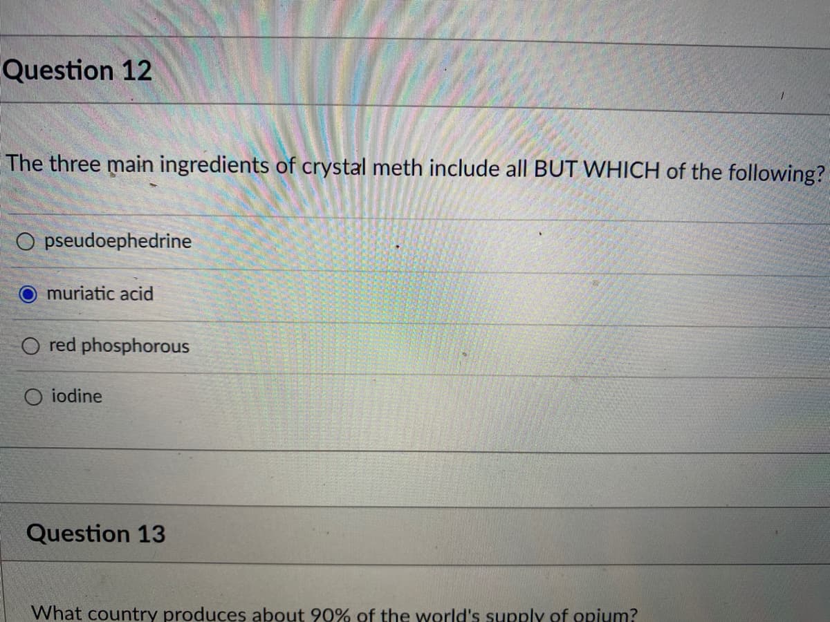 Question 12
The three main ingredients of crystal meth include all BUT WHICH of the following?
O pseudoephedrine
muriatic acid
O red phosphorous
O iodine
Question 13
What country produces about 90% of the world's supply of opium?