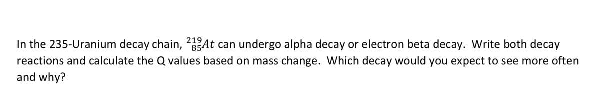 219
In the 235-Uranium decay chain, 25At can undergo alpha decay or electron beta decay. Write both decay
reactions and calculate the Q values based on mass change. Which decay would you expect to see more often
and why?
