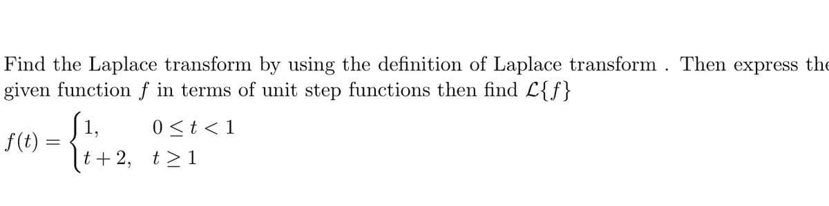 Find the Laplace transform by using the definition of Laplace transform . Then express the
given function f in terms of unit step functions then find L{f}
1,
0<t< 1
f(t)
t + 2, t>1
