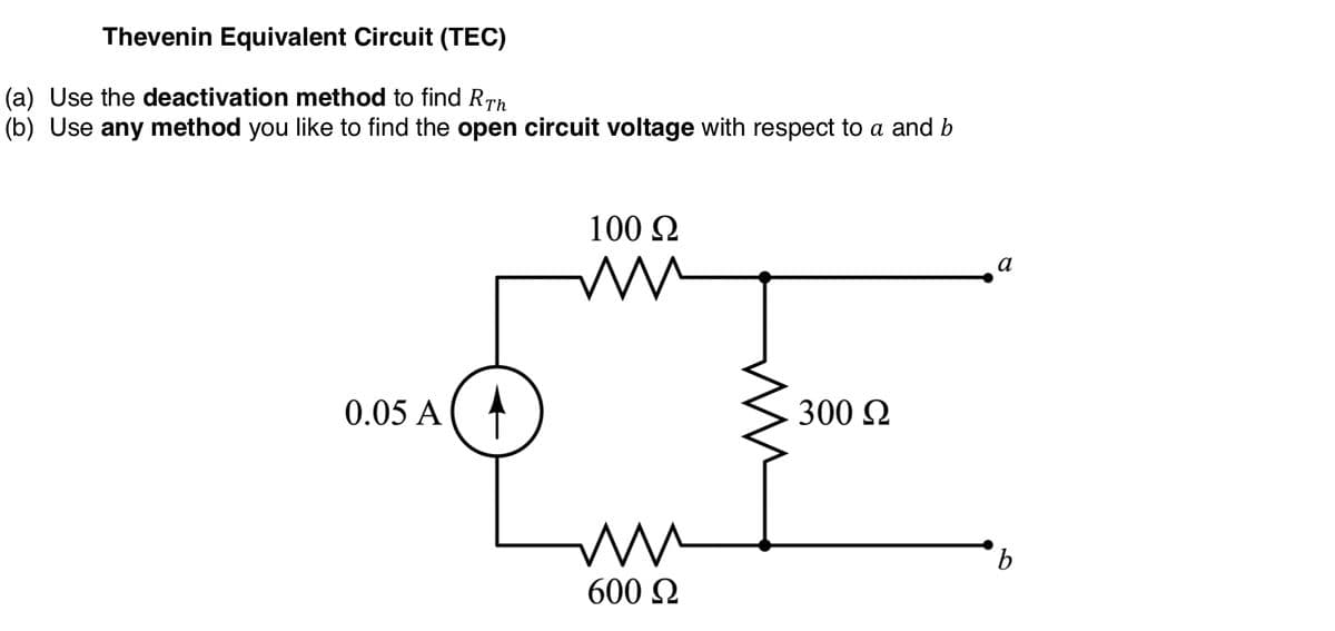 Thevenin Equivalent Circuit (TEC)
(a) Use the deactivation method to find RTh
(b) Use any method you like to find the open circuit voltage with respect to a and b
100 Q
a
0.05 A
300 2
600 Q
