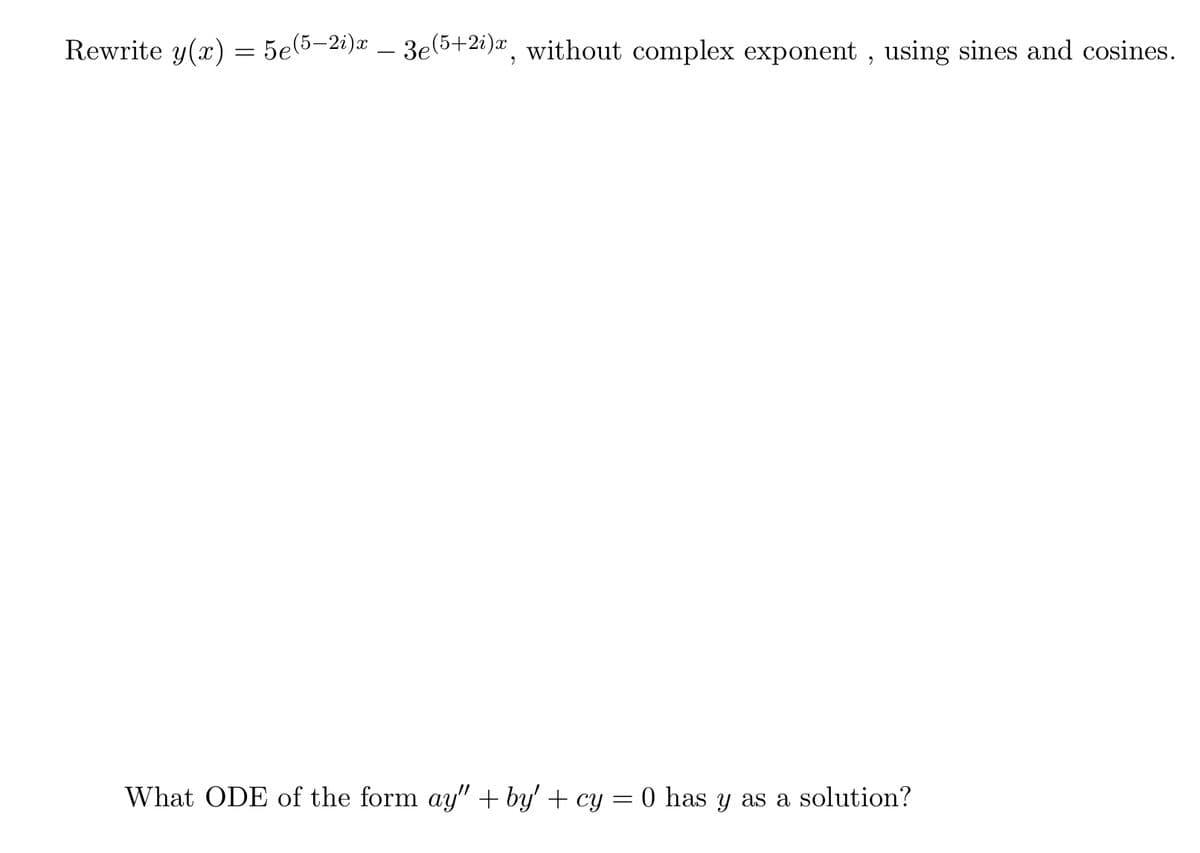 Rewrite y(x) = 5e(5–2i)x – 3e(5+2i)a, without complex exponent , using sines and cosines.
-
What ODE of the form ay" + by' + cy = 0 has y as a solution?
