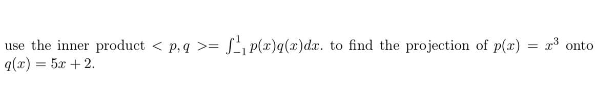 use the inner product < p, q >= [', p(x)q(x)dx. to find the projection of p(x) = x³ onto
q(x) = 5x + 2.
