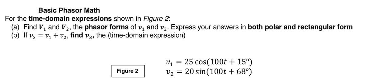 Basic Phasor Math
For the time-domain expressions shown in Figure 2:
(a) Find V, and V2, the phasor forms of v, and v2. Express your answers in both polar and rectangular form
(b) If vz = v1 + v2, find v3, the (time-domain expression)
vị = 25 cos(100t + 15°)
v2 = 20 sin(100t + 68°)
Figure 2
