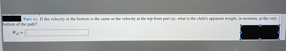 Part (c) If the velocity at the bottom is the same as the velocity at the top from part (a), what is the child's apparent weight, in newtons, at the very
bottom of the path?
Wa2 =
