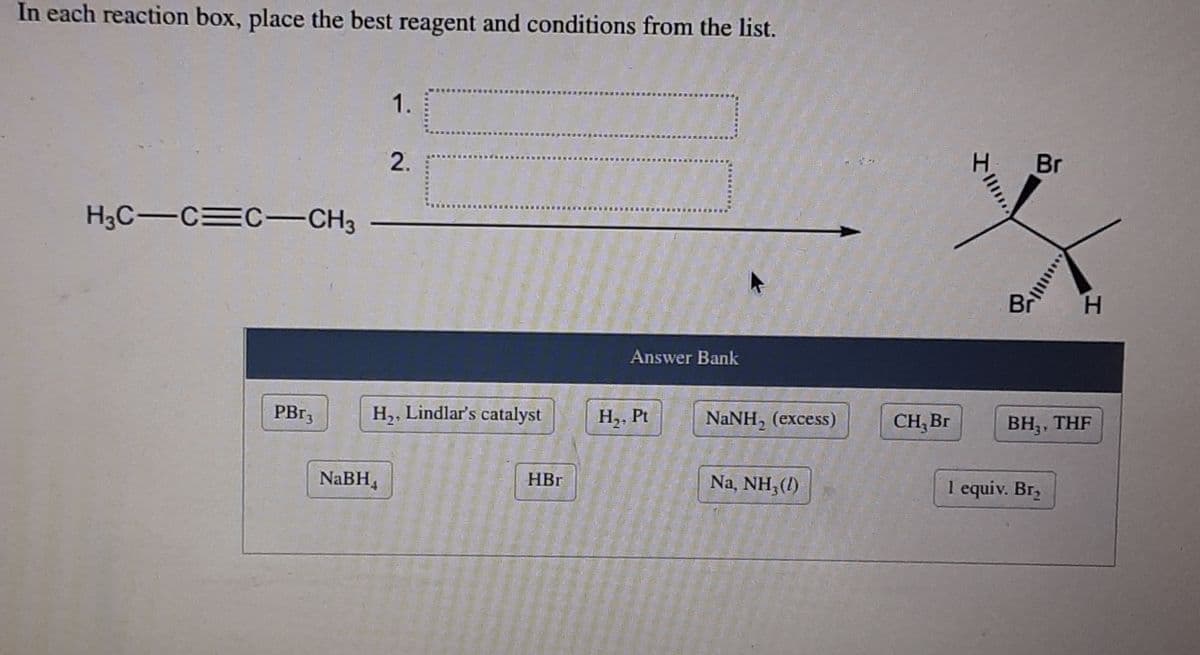 In each reaction box, place the best reagent and conditions from the list.
1.
H
Br
2.
H3C-C C-CH3
Br H
Answer Bank
PB13
H,, Lindlar's catalyst
H,, Pt
NANH, (excess)
CH, Br
ВН, THF
NaBH,
HBr
Na, NH, (1)
1 equiv. Br,
