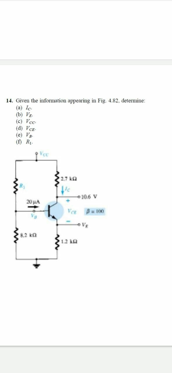 14. Given the information appearing in Fig. 4.82, determine:
(a) Ic.
(b) VE.
(c) Vcc
(d) VCE-
(e) VB.
(f) R1.
2.7 k
o 10.6 V
20 LA
VCE
B = 100
o VE
8.2 kQ
1.2 k2
