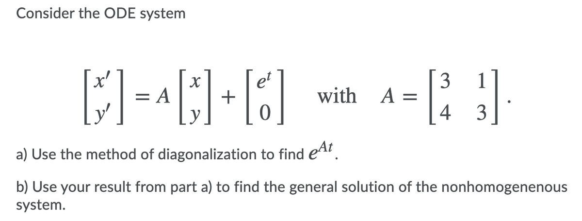 Consider the ODE system
et
3
A =
4
1
= A
+
with
y
у
3
a) Use the method of diagonalization to find eA.
b) Use your result from part a) to find the general solution of the nonhomogenenous
system.
