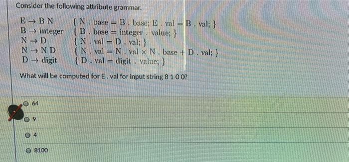 Consider the following attribute grammar.
E BN
B
{N. base = B . base; E. val =B. val; }
integer value; }
→ integer { B. base
N D
N N D
D → digit
{N. val = D. val; }
{N. val = N, val x N. base + D. val; }
{D. val = digit. value; }
What will be computed for E. val for input string 8100?
64
09
O 4
O 8100
