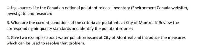 Using sources like the Canadian national pollutant release inventory (Environment Canada website),
investigate and research:
3. What are the current conditions of the criteria air pollutants at City of Montreal? Review the
corresponding air quality standards and identify the pollutant sources.
4. Give two examples about water pollution issues at City of Montreal and introduce the measures
which can be used to resolve that problem.
