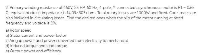 2. Primary winding resistance of 460V, 25 HP, 60 Hz, 4-pole, Y-connected asynchronous motor is R1 = 0.65
2, equivalent circuit impedance is 14.09430° ohm. Total rotary losses are 1000W and fixed. Core losses are
also included in circulating losses. Find the desired ones when the slip of the motor running at rated
frequency and voltage is 3%.
a) Rotor speed
b) Stator current and power factor
C) Air gap power and power converted from electricity to mechanical
d) Induced torque and load torque
e) Output power and efficiency
