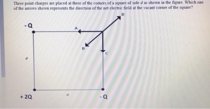 Three point charges are placed at three of the corners of a square of side d as shown in the figure. Which one
of the arrows shown represents the direction of the net electric field at the vacant corner of the square?
-Q
+ 20
