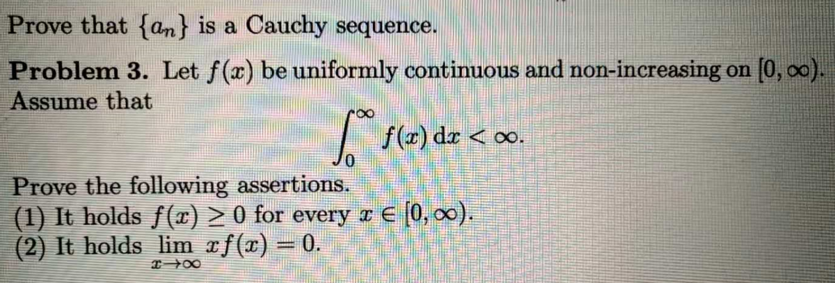 Prove that {an} is a Cauchy sequence.
Problem 3. Let f(x) be uniformly continuous and non-increasing on [0, o0).
Assume that
|
f() dr < oo.
Prove the following assertions.
(1) It holds f(¤) > 0 for every ¤ E [0, 00).
(2) It holds lim xf(x) =
0.
